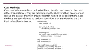 Class Methods:
Class methods are methods defined within a class that are bound to the class
rather than instances. They are defined using the @classmethod decorator and
receive the class as their first argument (often named cls by convention). Class
methods are typically used to perform operations that are related to the class
itself rather than instances. class MyClass:
class_variable = 0
def __init__(self, value):
self.instance_variable = value
@classmethod
def modify_class_variable(cls, new_value):
cls.class_variable = new_value
obj1 = MyClass(10)
obj2 = MyClass(20)
obj1.modify_class_variable(5)
print(obj1.class_variable) # Output: 5
print(obj2.class_variable) # Output: 5
VISHNU PRIYA P M 27
 