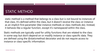 STATIC METHOD
static method is a method that belongs to a class but is not bound to instances of
that class. It's defined within the class, but it doesn't receive the class or instance
as an implicit first parameter (like instance methods or class methods do). Instead,
it behaves like a regular function, except it's namespaced within the class.
Static methods are typically used for utility functions that are related to the class
in some way but don't depend on or modify instance or class-specific data. They
are defined using the @staticmethod decorator and do not require access to
instance or class-specific information.
VISHNU PRIYA P M 28
 