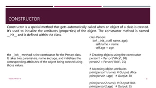 CONSTRUCTOR
Constructor is a special method that gets automatically called when an object of a class is created.
It's used to initialize the attributes (properties) of the object. The constructor method is named
__init__ and is defined within the class.
class Person:
def __init__(self, name, age):
self.name = name
self.age = age
# Creating objects using the constructor
person1 = Person("Alice", 30)
person2 = Person("Bob", 25)
# Accessing object attributes
print(person1.name) # Output: Alice
print(person1.age) # Output: 30
print(person2.name) # Output: Bob
print(person2.age) # Output: 25
the __init__ method is the constructor for the Person class.
It takes two parameters, name and age, and initializes the
corresponding attributes of the object being created using
those values.
VISHNU PRIYA P M 30
 