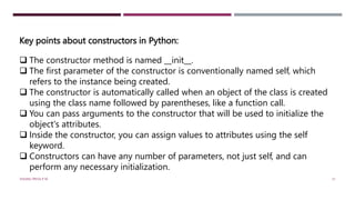 Key points about constructors in Python:
 The constructor method is named __init__.
 The first parameter of the constructor is conventionally named self, which
refers to the instance being created.
 The constructor is automatically called when an object of the class is created
using the class name followed by parentheses, like a function call.
 You can pass arguments to the constructor that will be used to initialize the
object's attributes.
 Inside the constructor, you can assign values to attributes using the self
keyword.
 Constructors can have any number of parameters, not just self, and can
perform any necessary initialization.
VISHNU PRIYA P M 31
 