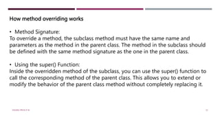 How method overriding works
• Method Signature:
To override a method, the subclass method must have the same name and
parameters as the method in the parent class. The method in the subclass should
be defined with the same method signature as the one in the parent class.
• Using the super() Function:
Inside the overridden method of the subclass, you can use the super() function to
call the corresponding method of the parent class. This allows you to extend or
modify the behavior of the parent class method without completely replacing it.
VISHNU PRIYA P M 33
 