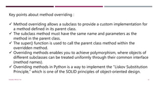Key points about method overriding :
 Method overriding allows a subclass to provide a custom implementation for
a method defined in its parent class.
 The subclass method must have the same name and parameters as the
method in the parent class.
 The super() function is used to call the parent class method within the
overridden method.
 Overriding methods enables you to achieve polymorphism, where objects of
different subclasses can be treated uniformly through their common interface
(method names).
 Overriding methods in Python is a way to implement the "Liskov Substitution
Principle," which is one of the SOLID principles of object-oriented design.
VISHNU PRIYA P M 35
 