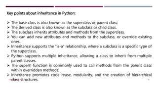 Key points about inheritance in Python:
 The base class is also known as the superclass or parent class.
 The derived class is also known as the subclass or child class.
 The subclass inherits attributes and methods from the superclass.
 You can add new attributes and methods to the subclass, or override existing
ones.
 Inheritance supports the "is-a" relationship, where a subclass is a specific type of
the superclass.
 Python supports multiple inheritance, allowing a class to inherit from multiple
parent classes.
 The super() function is commonly used to call methods from the parent class
within overridden methods.
 Inheritance promotes code reuse, modularity, and the creation of hierarchical
class structures.
VISHNU PRIYA P M 39
 