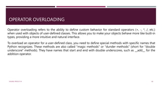 OPERATOR OVERLOADING
Operator overloading refers to the ability to define custom behavior for standard operators (+, -, *, /, etc.)
when used with objects of user-defined classes. This allows you to make your objects behave more like built-in
types, providing a more intuitive and natural interface.
To overload an operator for a user-defined class, you need to define special methods with specific names that
Python recognizes. These methods are also called "magic methods" or "dunder methods" (short for "double
underscore" methods). They have names that start and end with double underscores, such as __add__ for the
addition operator.
VISHNU PRIYA P M 40
 