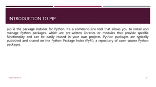 INTRODUCTION TO PIP
pip is the package installer for Python. It's a command-line tool that allows you to install and
manage Python packages, which are pre-written libraries or modules that provide specific
functionality and can be easily reused in your own projects. Python packages are typically
published and shared on the Python Package Index (PyPI), a repository of open-source Python
packages.
VISHNU PRIYA P M 42
 
