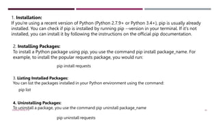 1. Installation:
If you're using a recent version of Python (Python 2.7.9+ or Python 3.4+), pip is usually already
installed. You can check if pip is installed by running pip --version in your terminal. If it's not
installed, you can install it by following the instructions on the official pip documentation.
2. Installing Packages:
To install a Python package using pip, you use the command pip install package_name. For
example, to install the popular requests package, you would run:
pip install requests
3. Listing Installed Packages:
You can list the packages installed in your Python environment using the command:
pip list
4. Uninstalling Packages:
To uninstall a package, you use the command pip uninstall package_name
pip uninstall requests
VISHNU PRIYA P M 43
 