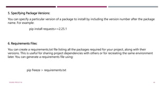 5. Specifying Package Versions:
You can specify a particular version of a package to install by including the version number after the package
name. For example:
pip install requests==2.25.1
6. Requirements Files:
You can create a requirements.txt file listing all the packages required for your project, along with their
versions. This is useful for sharing project dependencies with others or for recreating the same environment
later. You can generate a requirements file using:
pip freeze > requirements.txt
VISHNU PRIYA P M 44
 
