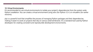 10. Virtual Environments:
It's recommended to use virtual environments to isolate your project's dependencies from the system-wide
Python installation. You can create a virtual environment using venv (for Python 3.3+) or virtualenv (for earlier
versions).
pip is a powerful tool that simplifies the process of managing Python packages and their dependencies,
making it easier to work on projects that rely on various external libraries. It's a standard tool used by Python
developers for creating consistent and reproducible development environments.
VISHNU PRIYA P M 46
 