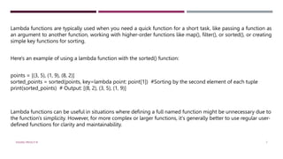 Lambda functions are typically used when you need a quick function for a short task, like passing a function as
an argument to another function, working with higher-order functions like map(), filter(), or sorted(), or creating
simple key functions for sorting.
Here's an example of using a lambda function with the sorted() function:
points = [(3, 5), (1, 9), (8, 2)]
sorted_points = sorted(points, key=lambda point: point[1]) #Sorting by the second element of each tuple
print(sorted_points) # Output: [(8, 2), (3, 5), (1, 9)]
Lambda functions can be useful in situations where defining a full named function might be unnecessary due to
the function's simplicity. However, for more complex or larger functions, it's generally better to use regular user-
defined functions for clarity and maintainability.
VISHNU PRIYA P M 7
 
