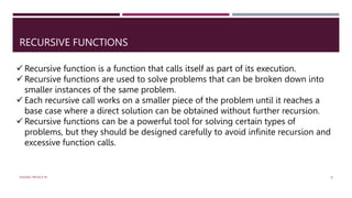 RECURSIVE FUNCTIONS
 Recursive function is a function that calls itself as part of its execution.
 Recursive functions are used to solve problems that can be broken down into
smaller instances of the same problem.
 Each recursive call works on a smaller piece of the problem until it reaches a
base case where a direct solution can be obtained without further recursion.
 Recursive functions can be a powerful tool for solving certain types of
problems, but they should be designed carefully to avoid infinite recursion and
excessive function calls.
VISHNU PRIYA P M 8
 