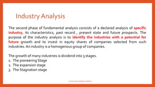 Industry Analysis
The second phase of fundamental analysis consists of a declared analysis of specific
industry, its characteristics, past record , present state and future prospects. The
purpose of the industry analysis is to identify the industries with a potential for
future growth and to invest in equity shares of companies selected from such
industries. An industry is a homogenous group of companies.
The growth of many industries is dividend into 3 stages.
1. The pioneering Stage
2. The expansion stage
3. The Stagnation stage
SHAIK MOHAMMAD IMRAN
 
