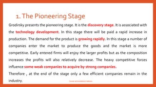 1.The Pioneering Stage
Grodirsky presents the pioneering stage. It is the discovery stage. It is associated with
the technology development. In this stage there will be paid a rapid increase in
production. The demand for the product is growing rapidly. In this stage a number of
companies enter the market to produce the goods and the market is more
competitive. Early entered firms will enjoy the larger profits but as the composition
increases the profits will also relatively decrease. The heavy competitive forces
influence some weak companies to acquire by strong companies.
Therefore , at the end of the stage only a few efficient companies remain in the
industry. SHAIK MOHAMMAD IMRAN
 