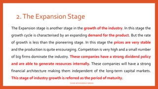 2.The Expansion Stage
The Expansion stage is another stage in the growth of the industry. In this stage the
growth cycle is characterised by an expanding demand for the product. But the rate
of growth is less than the pioneering stage. In this stage the prices are very stable
and the production is quite encouraging. Competition is very high and a small number
of big firms dominate the industry. These companies have a strong dividend policy
and are able to generate resources internally. These companies will have a strong
financial architecture making them independent of the long-term capital markets.
This stage of industry growth is referred as the period of maturity.
SHAIK MOHAMMAD IMRAN
 