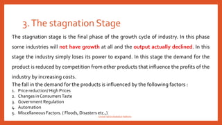 3.The stagnation Stage
The stagnation stage is the final phase of the growth cycle of industry. In this phase
some industries will not have growth at all and the output actually declined. In this
stage the industry simply loses its power to expand. In this stage the demand for the
product is reduced by competition from other products that influence the profits of the
industry by increasing costs.
The fall in the demand for the products is influenced by the following factors :
1. Price reduction/ High Prices
2. Changes in ConsumersTaste
3. Government Regulation
4. Automation
5. Miscellaneous Factors. ( Floods, Disasters etc.,)
SHAIK MOHAMMAD IMRAN
 