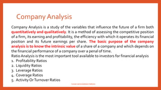 Company Analysis
Company Analysis is a study of the variables that influence the future of a firm both
quantitatively and qualitatively. It is a method of assessing the competitive position
of a firm, its earning and profitability, the efficiency with which it operates its financial
position and its future earnings per share. The basic purpose of the company
analysis is to know the intrinsic value of a share of a company and which depends on
the financial performance of a company over a penal of time.
Ratio Analysis is the most important tool available to investors for financial analysis
1. Profitability Ratios
2. Liquidity Ratios
3. Leverage Ratios
4. Coverage Ratios
5. Activity OrTurnover Ratios
SHAIK MOHAMMAD IMRAN
 