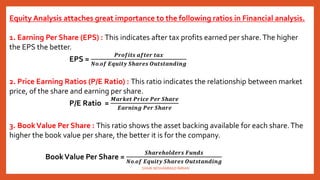 Equity Analysis attaches great importance to the following ratios in Financial analysis.
1. Earning Per Share (EPS) : This indicates after tax profits earned per share.The higher
the EPS the better.
EPS =
𝑷𝒓𝒐𝒇𝒊𝒕𝒔 𝒂𝒇𝒕𝒆𝒓 𝒕𝒂𝒙
𝑵𝒐.𝒐𝒇 𝑬𝒒𝒖𝒊𝒕𝒚 𝑺𝒉𝒂𝒓𝒆𝒔 𝑶𝒖𝒕𝒔𝒕𝒂𝒏𝒅𝒊𝒏𝒈
2. Price Earning Ratios (P/E Ratio) : This ratio indicates the relationship between market
price, of the share and earning per share.
P/E Ratio =
𝑴𝒂𝒓𝒌𝒆𝒕 𝑷𝒓𝒊𝒄𝒆 𝑷𝒆𝒓 𝑺𝒉𝒂𝒓𝒆
𝑬𝒂𝒓𝒏𝒊𝒏𝒈 𝑷𝒆𝒓 𝑺𝒉𝒂𝒓𝒆
3. BookValue Per Share : This ratio shows the asset backing available for each share.The
higher the book value per share, the better it is for the company.
BookValue Per Share =
𝑺𝒉𝒂𝒓𝒆𝒉𝒐𝒍𝒅𝒆𝒓𝒔 𝑭𝒖𝒏𝒅𝒔
𝑵𝒐.𝒐𝒇 𝑬𝒒𝒖𝒊𝒕𝒚 𝑺𝒉𝒂𝒓𝒆𝒔 𝑶𝒖𝒕𝒔𝒕𝒂𝒏𝒅𝒊𝒏𝒈
SHAIK MOHAMMAD IMRAN
 