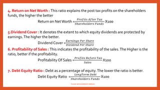 4. Return on Net Worth : This ratio explains the post tax profits on the shareholders
funds, the higher the better
Return on NetWorth =
𝑃𝑟𝑜𝑓𝑖𝑡𝑠 𝐴𝑓𝑡𝑒𝑟 𝑇𝑎𝑥
𝑆ℎ𝑎𝑟𝑒ℎ𝑜𝑙𝑑𝑒𝑟𝑠 𝐹𝑢𝑛𝑑𝑠
X100
5.Dividend Cover : It denotes the extent to which equity dividends are protected by
earnings.The higher the better.
Dividend Cover =
𝐸𝑎𝑟𝑛𝑖𝑛𝑔𝑠 𝑃𝑒𝑟 𝑆ℎ𝑎𝑟𝑒
𝐷𝑖𝑣𝑖𝑑𝑒𝑛𝑑 𝑃𝑒𝑟 𝑆ℎ𝑎𝑟𝑒
6. Profitability of Sales : This indicates the profitability of the sales.The Higher is the
ratio, better if the profitability.
Profitability Of Sales =
𝑃𝑟𝑜𝑓𝑖𝑡𝑠 𝐵𝑒𝑓𝑜𝑟𝑒 𝑇𝑎𝑥
𝑆𝑎𝑙𝑒𝑠
X100
7. Debt Equity Ratio : Debt as a percentage of equity.The lower the ratio is better.
Debt Equity Ratio =
𝐿𝑜𝑛𝑔𝑇𝑒𝑟𝑚 𝐷𝑒𝑏𝑡
𝑆ℎ𝑎𝑟𝑒ℎ𝑜𝑙𝑑𝑒𝑟𝑠 𝐹𝑢𝑛𝑑𝑠
X100
SHAIK MOHAMMAD IMRAN
 