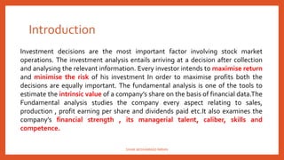 Introduction
Investment decisions are the most important factor involving stock market
operations. The investment analysis entails arriving at a decision after collection
and analysing the relevant information. Every investor intends to maximise return
and minimise the risk of his investment In order to maximise profits both the
decisions are equally important. The fundamental analysis is one of the tools to
estimate the intrinsic value of a company’s share on the basis of financial data.The
Fundamental analysis studies the company every aspect relating to sales,
production , profit earning per share and dividends paid etc.It also examines the
company’s financial strength , its managerial talent, caliber, skills and
competence.
SHAIK MOHAMMAD IMRAN
 