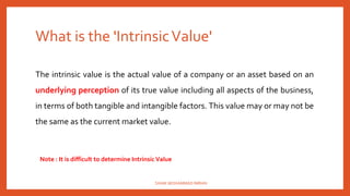 What is the 'IntrinsicValue'
The intrinsic value is the actual value of a company or an asset based on an
underlying perception of its true value including all aspects of the business,
in terms of both tangible and intangible factors. This value may or may not be
the same as the current market value.
Note : It is difficult to determine Intrinsic Value
SHAIK MOHAMMAD IMRAN
 