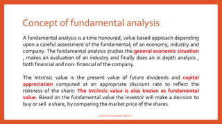 Concept of fundamental analysis
A fundamental analysis is a time honoured, value based approach depending
upon a careful assessment of the fundamental; of an economy, industry and
company. The fundamental analysis studies the general economic situation
, makes an evaluation of an industry and finally does an in depth analysis ,
both financial and non- financial of the company.
The Intrinsic value is the present value of future dividends and capital
appreciation computed at an appropriate discount rate to reflect the
riskiness of the share. The Intrinsic value is also known as fundamental
value. Based on the fundamental value the investor will make a decision to
buy or sell a share, by comparing the market price of the shares.
SHAIK MOHAMMAD IMRAN
 
