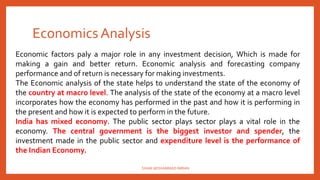 Economics Analysis
Economic factors paly a major role in any investment decision, Which is made for
making a gain and better return. Economic analysis and forecasting company
performance and of return is necessary for making investments.
The Economic analysis of the state helps to understand the state of the economy of
the country at macro level. The analysis of the state of the economy at a macro level
incorporates how the economy has performed in the past and how it is performing in
the present and how it is expected to perform in the future.
India has mixed economy. The public sector plays sector plays a vital role in the
economy. The central government is the biggest investor and spender, the
investment made in the public sector and expenditure level is the performance of
the Indian Economy.
SHAIK MOHAMMAD IMRAN
 