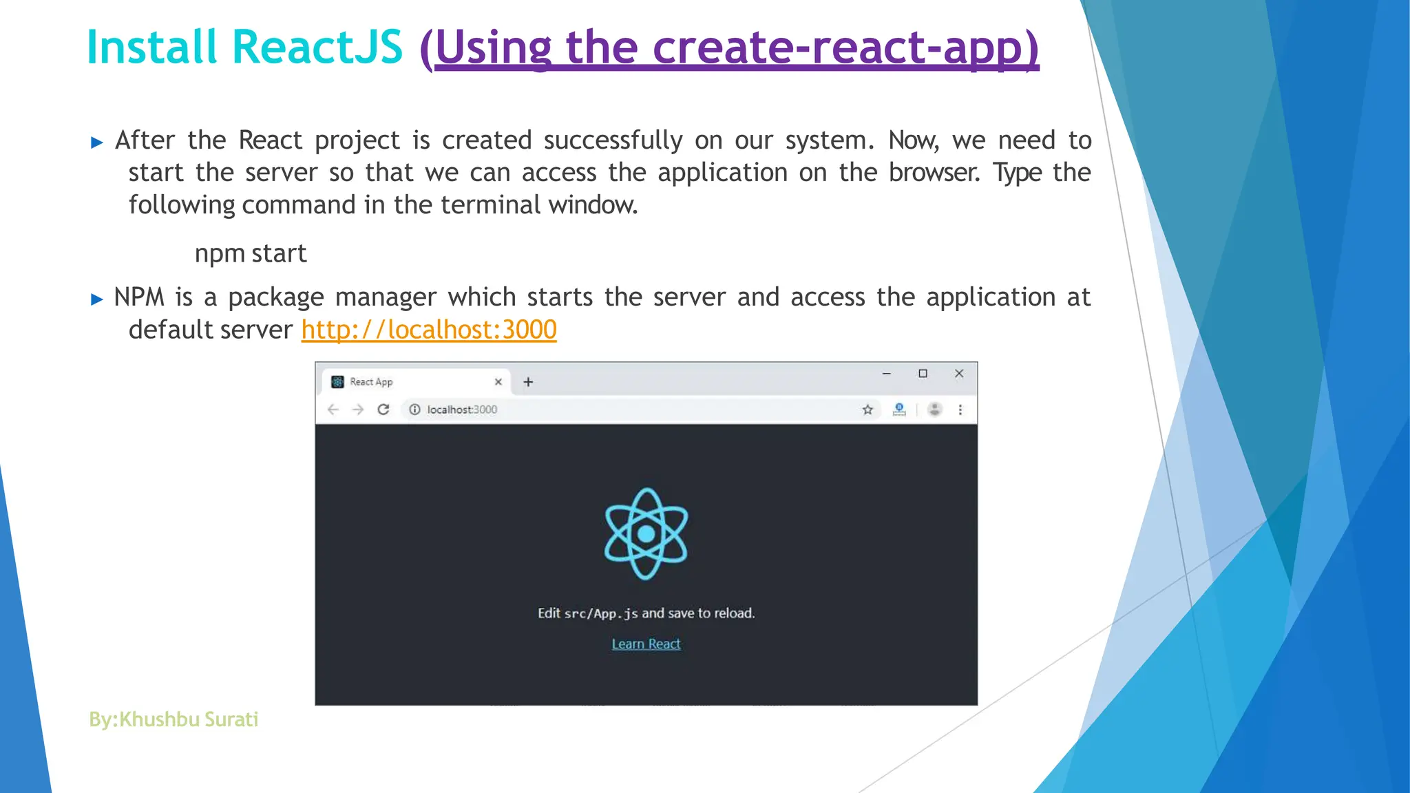 Install ReactJS (Using the create-react-app)
▶ After the React project is created successfully on our system. Now, we need to
start the server so that we can access the application on the browser. Type the
following command in the terminal window.
npm start
▶ NPM is a package manager which starts the server and access the application at
default server http://localhost:3000
By:Khushbu Surati
 