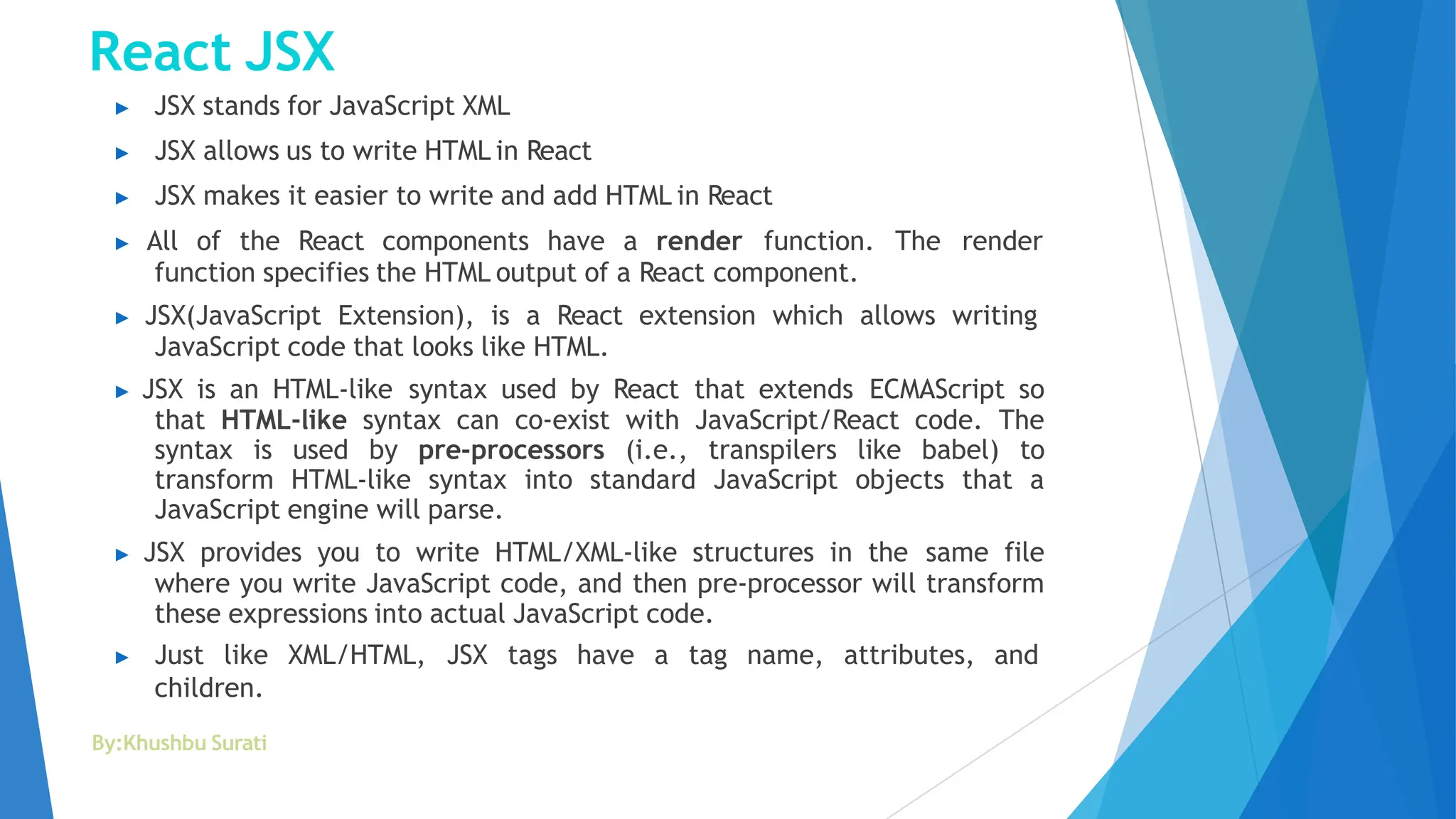 React JSX
By:Khushbu Surati
▶ JSX stands for JavaScript XML
▶ JSX allows us to write HTML in React
▶ JSX makes it easier to write and add HTML in React
▶ All of the React components have a render function. The render
function specifies the HTML output of a React component.
▶ JSX(JavaScript Extension), is a React extension which allows writing
JavaScript code that looks like HTML.
▶ JSX is an HTML-like syntax used by React that extends ECMAScript so
that HTML-like syntax can co-exist with JavaScript/React code. The
syntax is used by pre-processors (i.e., transpilers like babel) to
transform HTML-like syntax into standard JavaScript objects that a
JavaScript engine will parse.
▶ JSX provides you to write HTML/XML-like structures in the same file
where you write JavaScript code, and then pre-processor will transform
these expressions into actual JavaScript code.
▶ Just like XML/HTML, JSX tags have a tag name, attributes, and
children.
 