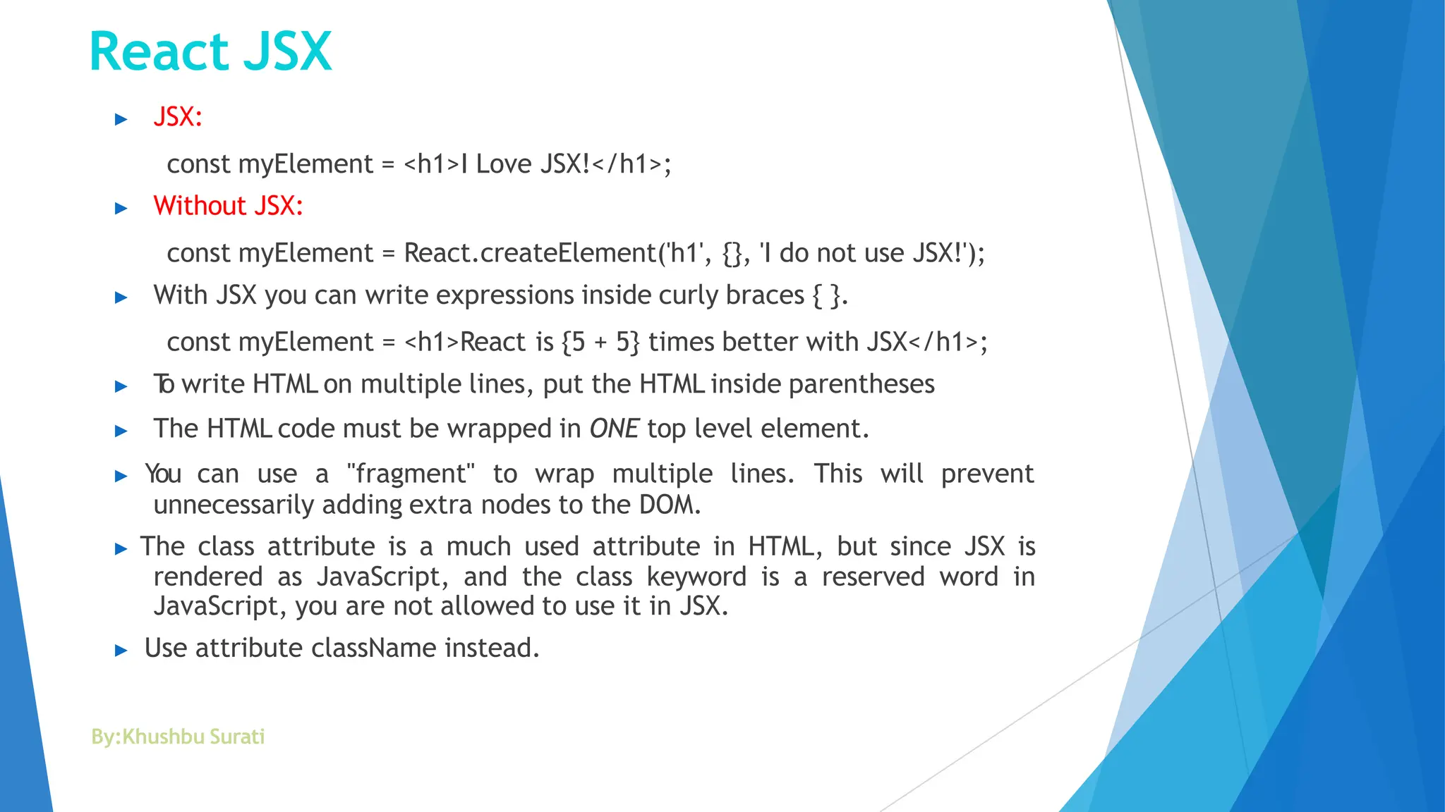 React JSX
By:Khushbu Surati
▶ JSX:
const myElement = <h1>I Love JSX!</h1>;
▶ Without JSX:
const myElement = React.createElement('h1', {}, 'I do not use JSX!');
▶ With JSX you can write expressions inside curly braces { }.
const myElement = <h1>React is {5 + 5} times better with JSX</h1>;
▶ T
o write HTML on multiple lines, put the HTML inside parentheses
▶ The HTML code must be wrapped in ONE top level element.
▶ You can use a "fragment" to wrap multiple lines. This will prevent
unnecessarily adding extra nodes to the DOM.
▶ The class attribute is a much used attribute in HTML, but since JSX is
rendered as JavaScript, and the class keyword is a reserved word in
JavaScript, you are not allowed to use it in JSX.
▶ Use attribute className instead.
 