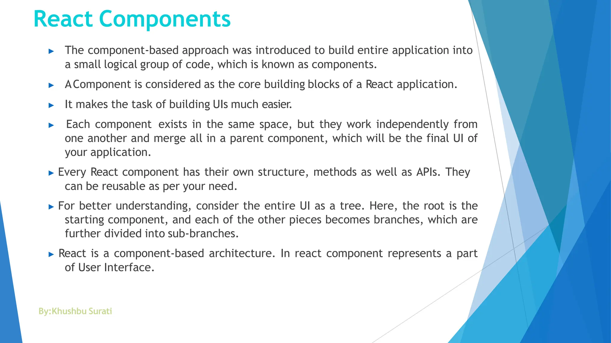 React Components
By:Khushbu Surati
▶ The component-based approach was introduced to build entire application into
a small logical group of code, which is known as components.
▶ AComponent is considered as the core building blocks of a React application.
▶ It makes the task of building UIs much easier.
▶ Each component exists in the same space, but they work independently from
one another and merge all in a parent component, which will be the final UI of
your application.
▶ Every React component has their own structure, methods as well as APIs. They
can be reusable as per your need.
▶ For better understanding, consider the entire UI as a tree. Here, the root is the
starting component, and each of the other pieces becomes branches, which are
further divided into sub-branches.
▶ React is a component-based architecture. In react component represents a part
of User Interface.
 