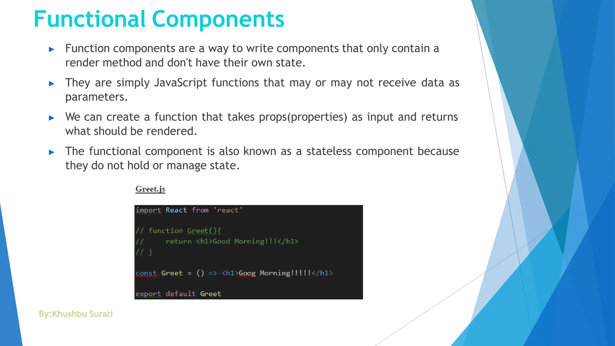 Functional Components
▶ Function components are a way to write components that only contain a
render method and don't have their own state.
▶ They are simply JavaScript functions that may or may not receive data as
parameters.
▶ We can create a function that takes props(properties) as input and returns
what should be rendered.
▶ The functional component is also known as a stateless component because
they do not hold or manage state.
By:Khushbu Surati
 