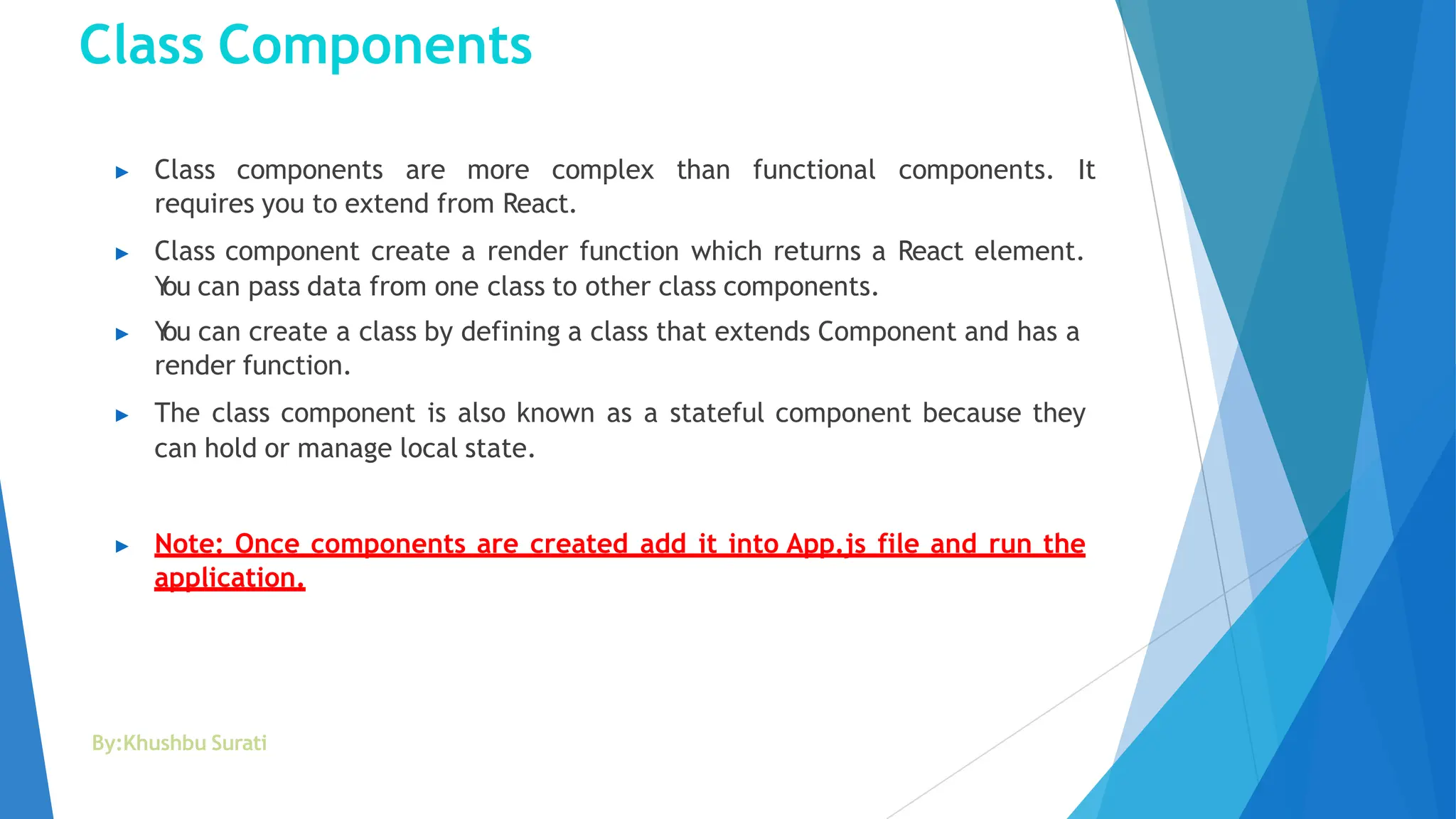 Class Components
By:Khushbu Surati
▶ Class components are more complex than functional components. It
requires you to extend from React.
▶ Class component create a render function which returns a React element.
Y
ou can pass data from one class to other class components.
▶ Y
ou can create a class by defining a class that extends Component and has a
render function.
▶ The class component is also known as a stateful component because they
can hold or manage local state.
▶ Note: Once components are created add it into App.js file and run the
application.
 