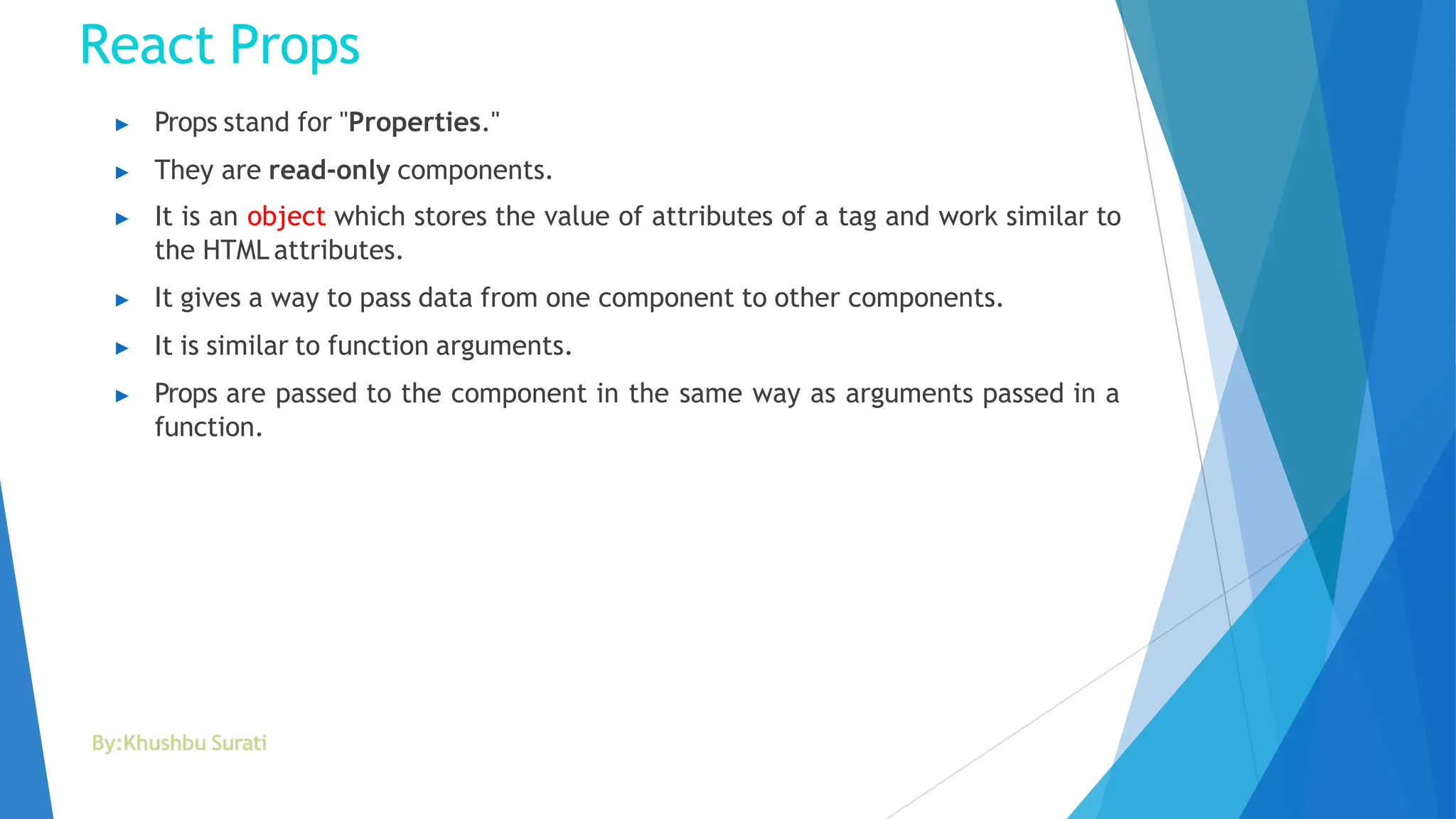 React Props
By:Khushbu Surati
▶ Props stand for "Properties."
▶ They are read-only components.
▶ It is an object which stores the value of attributes of a tag and work similar to
the HTML attributes.
▶ It gives a way to pass data from one component to other components.
▶ It is similar to function arguments.
▶ Props are passed to the component in the same way as arguments passed in a
function.
 
