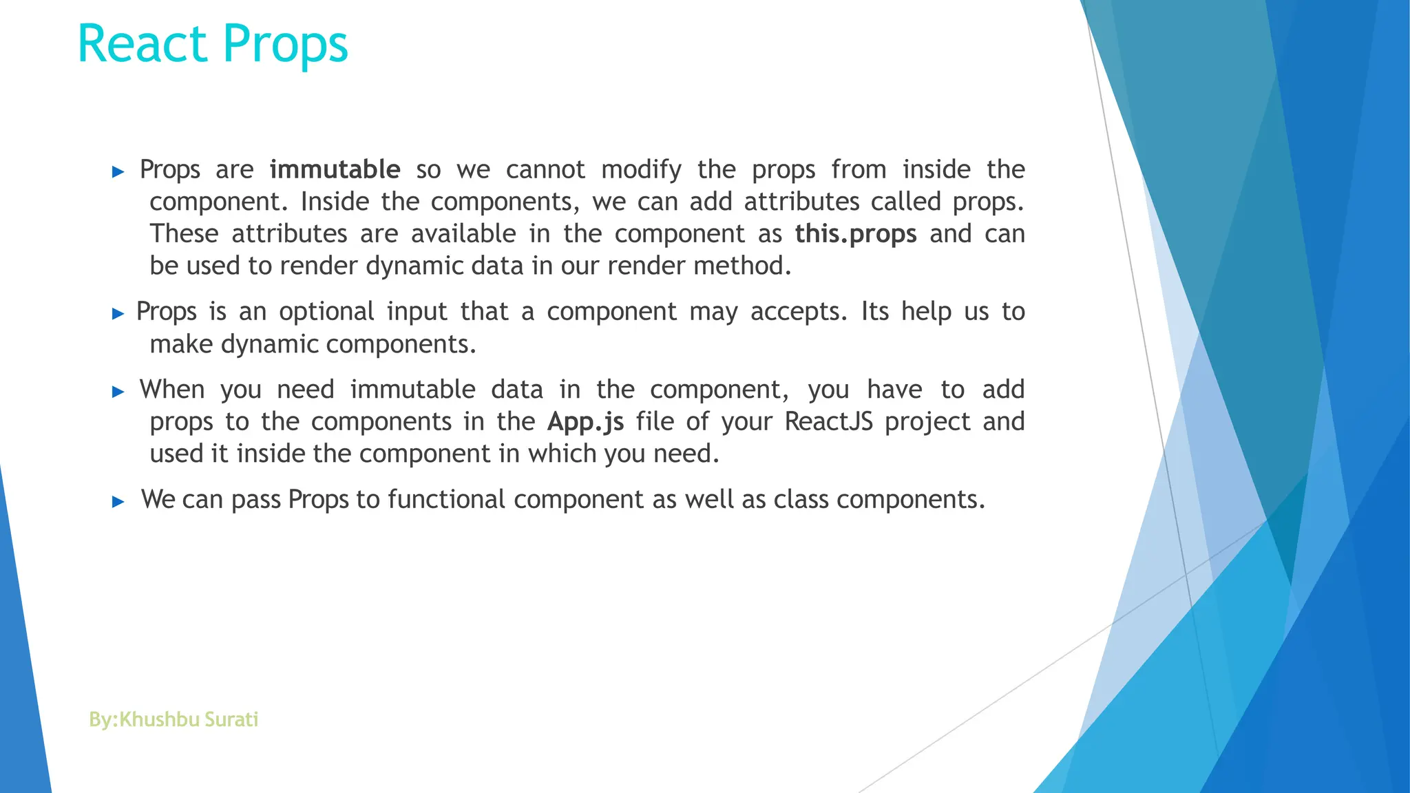 React Props
By:Khushbu Surati
▶ Props are immutable so we cannot modify the props from inside the
component. Inside the components, we can add attributes called props.
These attributes are available in the component as this.props and can
be used to render dynamic data in our render method.
▶ Props is an optional input that a component may accepts. Its help us to
make dynamic components.
▶ When you need immutable data in the component, you have to add
props to the components in the App.js file of your ReactJS project and
used it inside the component in which you need.
▶ We can pass Props to functional component as well as class components.
 