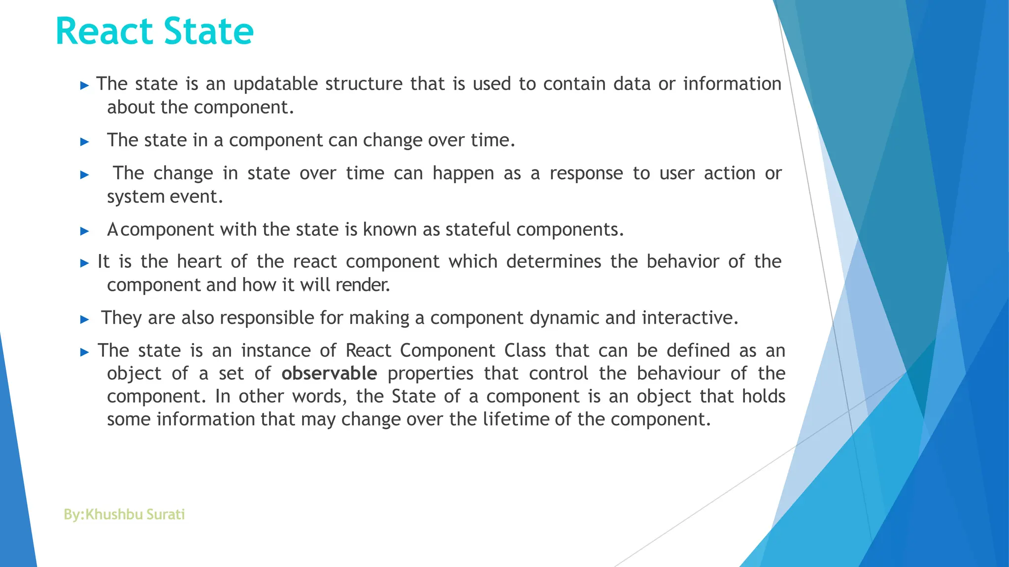 React State
By:Khushbu Surati
▶ The state is an updatable structure that is used to contain data or information
about the component.
▶ The state in a component can change over time.
▶ The change in state over time can happen as a response to user action or
system event.
▶ Acomponent with the state is known as stateful components.
▶ It is the heart of the react component which determines the behavior of the
component and how it will render.
▶ They are also responsible for making a component dynamic and interactive.
▶ The state is an instance of React Component Class that can be defined as an
object of a set of observable properties that control the behaviour of the
component. In other words, the State of a component is an object that holds
some information that may change over the lifetime of the component.
 
