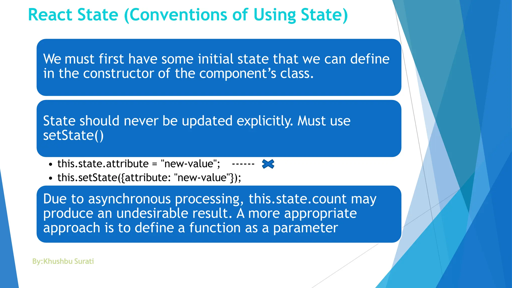 React State (Conventions of Using State)
We must first have some initial state that we can define
in the constructor of the component’s class.
State should never be updated explicitly. Must use
setState()
• this.state.attribute = "new-value"; ------
• this.setState({attribute: "new-value"});
Due to asynchronous processing, this.state.count may
produce an undesirable result. A more appropriate
approach is to define a function as a parameter
By:Khushbu Surati
 