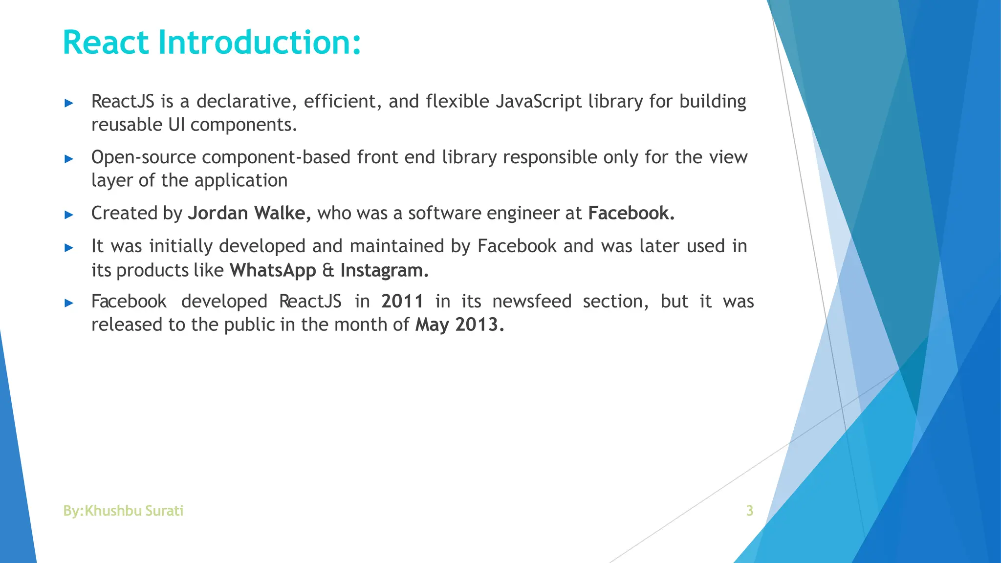 React Introduction:
By:Khushbu Surati 3
▶ ReactJS is a declarative, efficient, and flexible JavaScript library for building
reusable UI components.
▶ Open-source component-based front end library responsible only for the view
layer of the application
▶ Created by Jordan Walke, who was a software engineer at Facebook.
▶ It was initially developed and maintained by Facebook and was later used in
its products like WhatsApp & Instagram.
▶ Facebook developed ReactJS in 2011 in its newsfeed section, but it was
released to the public in the month of May 2013.
 