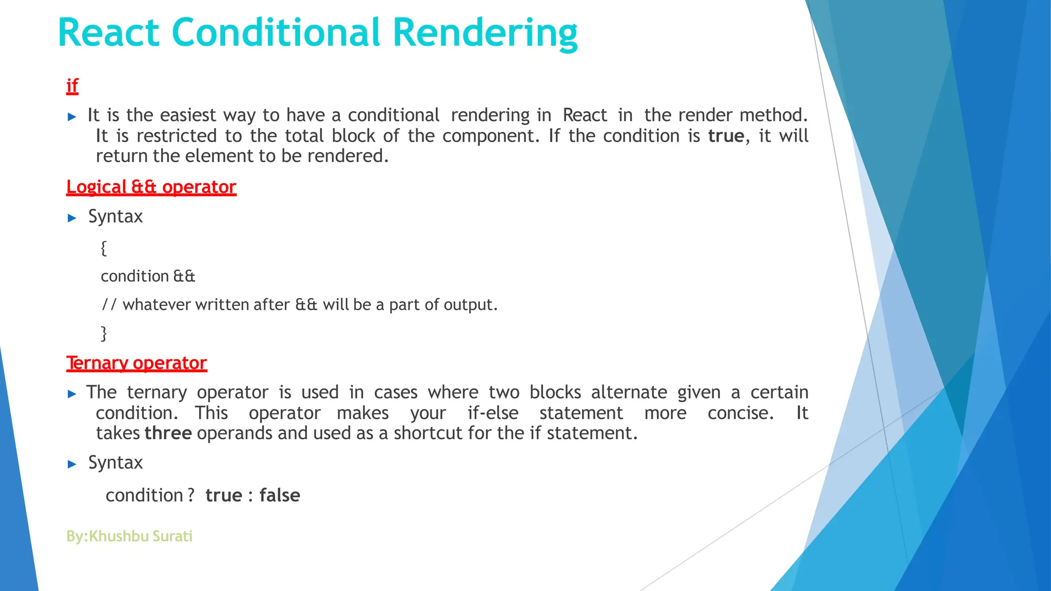 React Conditional Rendering
By:Khushbu Surati
if
▶ It is the easiest way to have a conditional rendering in React in the render method.
It is restricted to the total block of the component. If the condition is true, it will
return the element to be rendered.
Logical && operator
▶ Syntax
{
condition &&
// whatever written after && will be a part of output.
}
T
ernary operator
▶ The ternary operator is used in cases where two blocks alternate given a certain
condition. This operator makes your if-else statement more concise. It
takes three operands and used as a shortcut for the if statement.
▶ Syntax
condition ? true : false
 