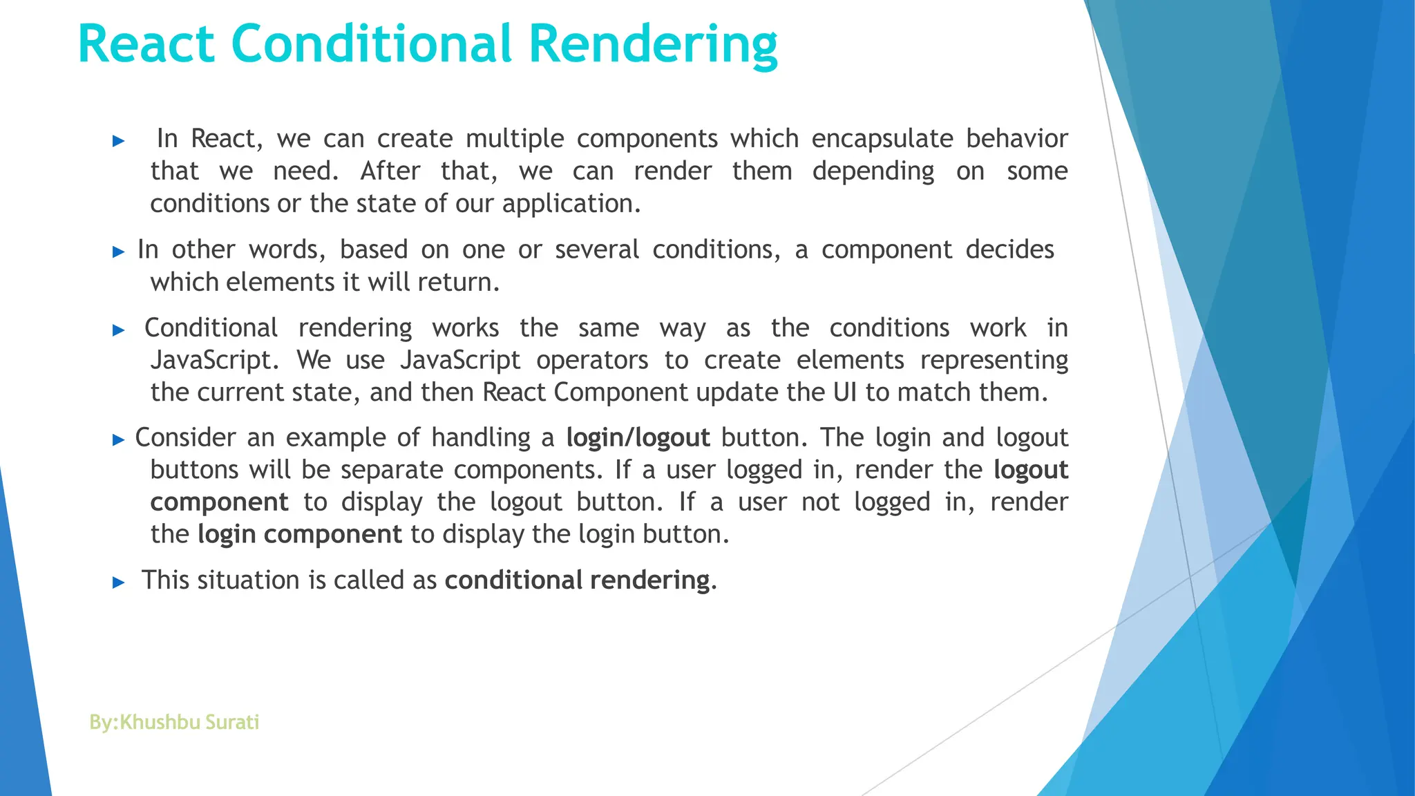 React Conditional Rendering
By:Khushbu Surati
▶ In React, we can create multiple components which encapsulate behavior
that we need. After that, we can render them depending on some
conditions or the state of our application.
▶ In other words, based on one or several conditions, a component decides
which elements it will return.
▶ Conditional rendering works the same way as the conditions work in
JavaScript. We use JavaScript operators to create elements representing
the current state, and then React Component update the UI to match them.
▶ Consider an example of handling a login/logout button. The login and logout
buttons will be separate components. If a user logged in, render the logout
component to display the logout button. If a user not logged in, render
the login component to display the login button.
▶ This situation is called as conditional rendering.
 