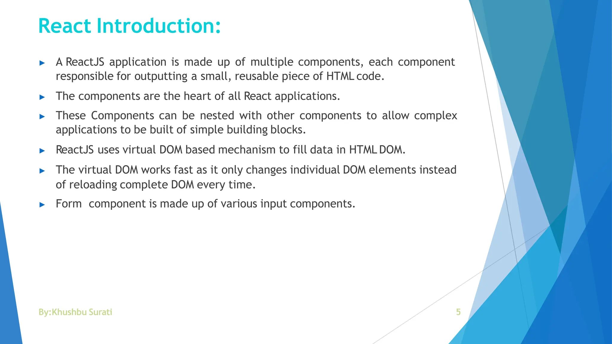 React Introduction:
By:Khushbu Surati 5
▶ A ReactJS application is made up of multiple components, each component
responsible for outputting a small, reusable piece of HTML code.
▶ The components are the heart of all React applications.
▶ These Components can be nested with other components to allow complex
applications to be built of simple building blocks.
▶ ReactJS uses virtual DOM based mechanism to fill data in HTML DOM.
▶ The virtual DOM works fast as it only changes individual DOM elements instead
of reloading complete DOM every time.
▶ Form component is made up of various input components.
 