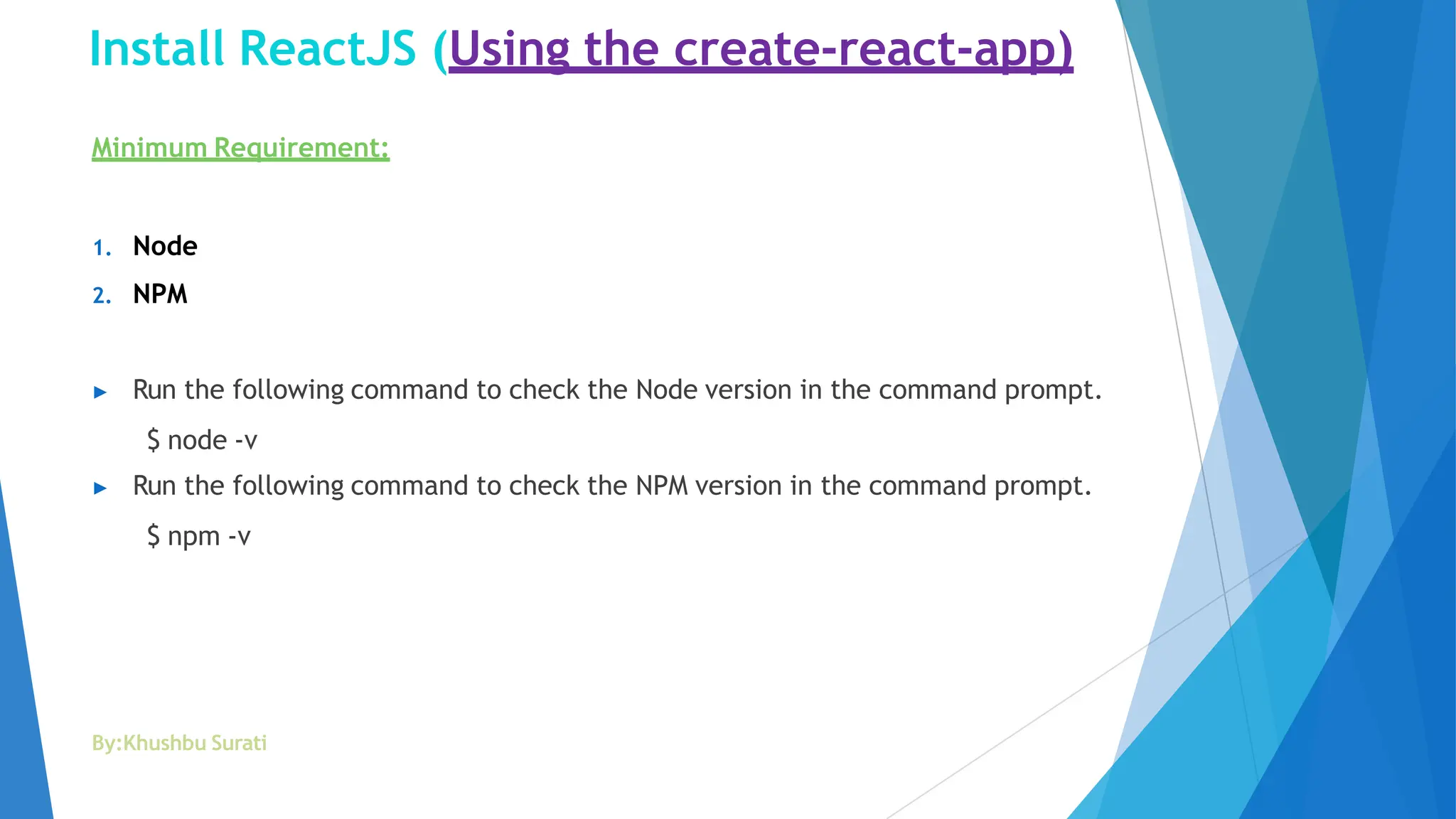 Install ReactJS (Using the create-react-app)
By:Khushbu Surati
Minimum Requirement:
1. Node
2. NPM
▶ Run the following command to check the Node version in the command prompt.
$ node -v
▶ Run the following command to check the NPM version in the command prompt.
$ npm -v
 