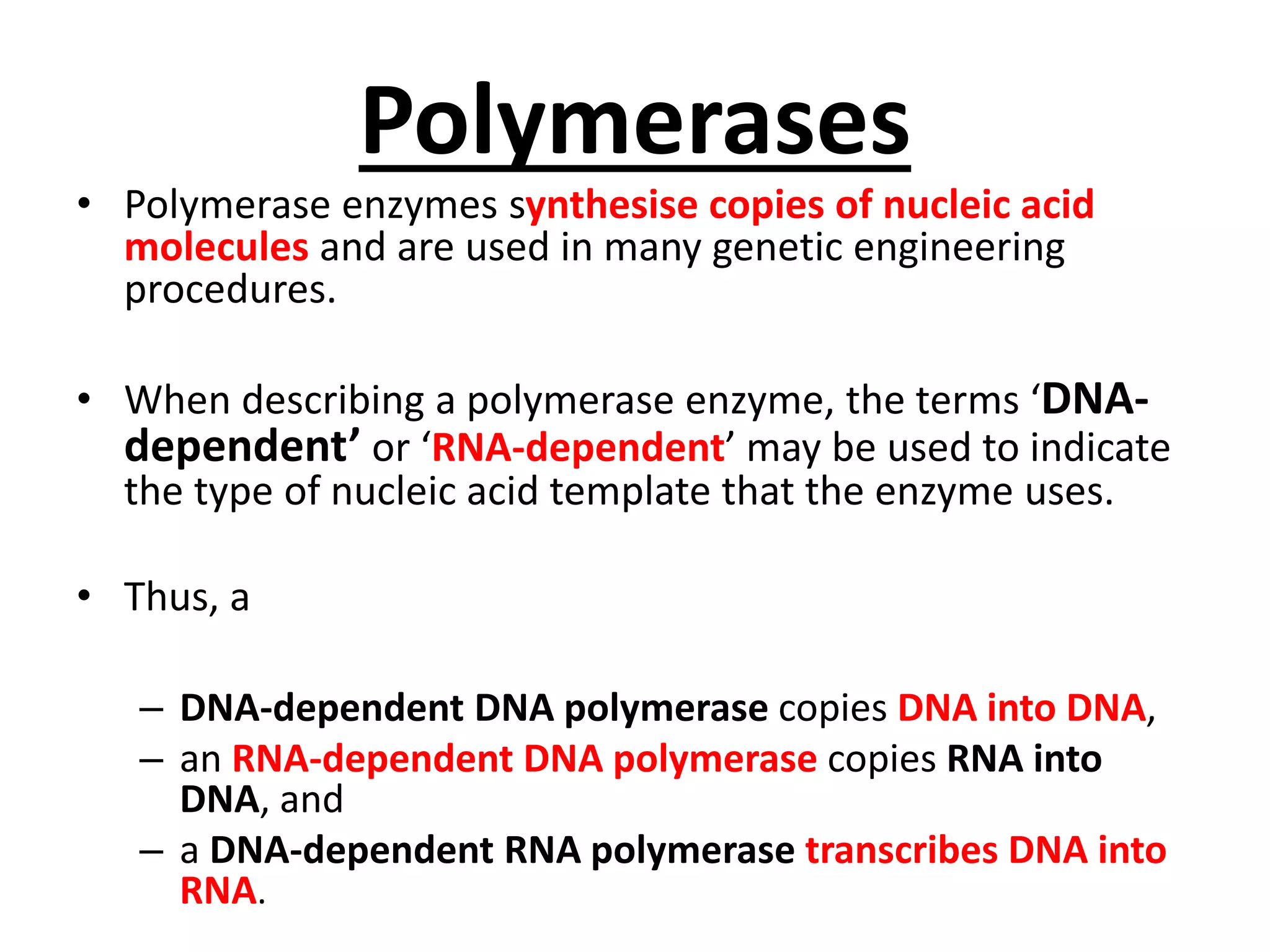Polymerases
• Polymerase enzymes synthesise copies of nucleic acid
molecules and are used in many genetic engineering
procedures.
• When describing a polymerase enzyme, the terms ‘DNA-
dependent’ or ‘RNA-dependent’ may be used to indicate
the type of nucleic acid template that the enzyme uses.
• Thus, a
– DNA-dependent DNA polymerase copies DNA into DNA,
– an RNA-dependent DNA polymerase copies RNA into
DNA, and
– a DNA-dependent RNA polymerase transcribes DNA into
RNA.
 