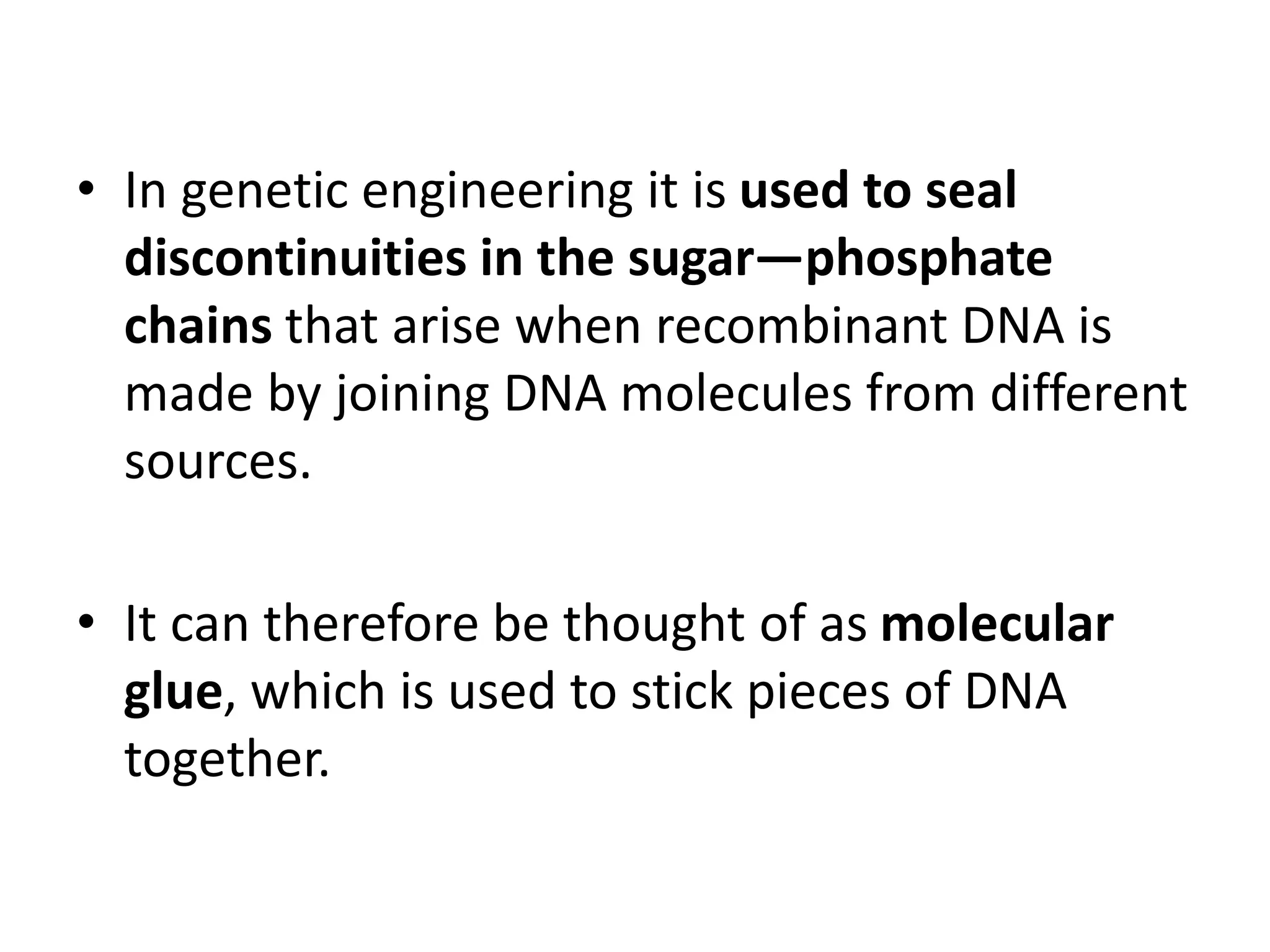 • In genetic engineering it is used to seal
discontinuities in the sugar—phosphate
chains that arise when recombinant DNA is
made by joining DNA molecules from different
sources.
• It can therefore be thought of as molecular
glue, which is used to stick pieces of DNA
together.
 