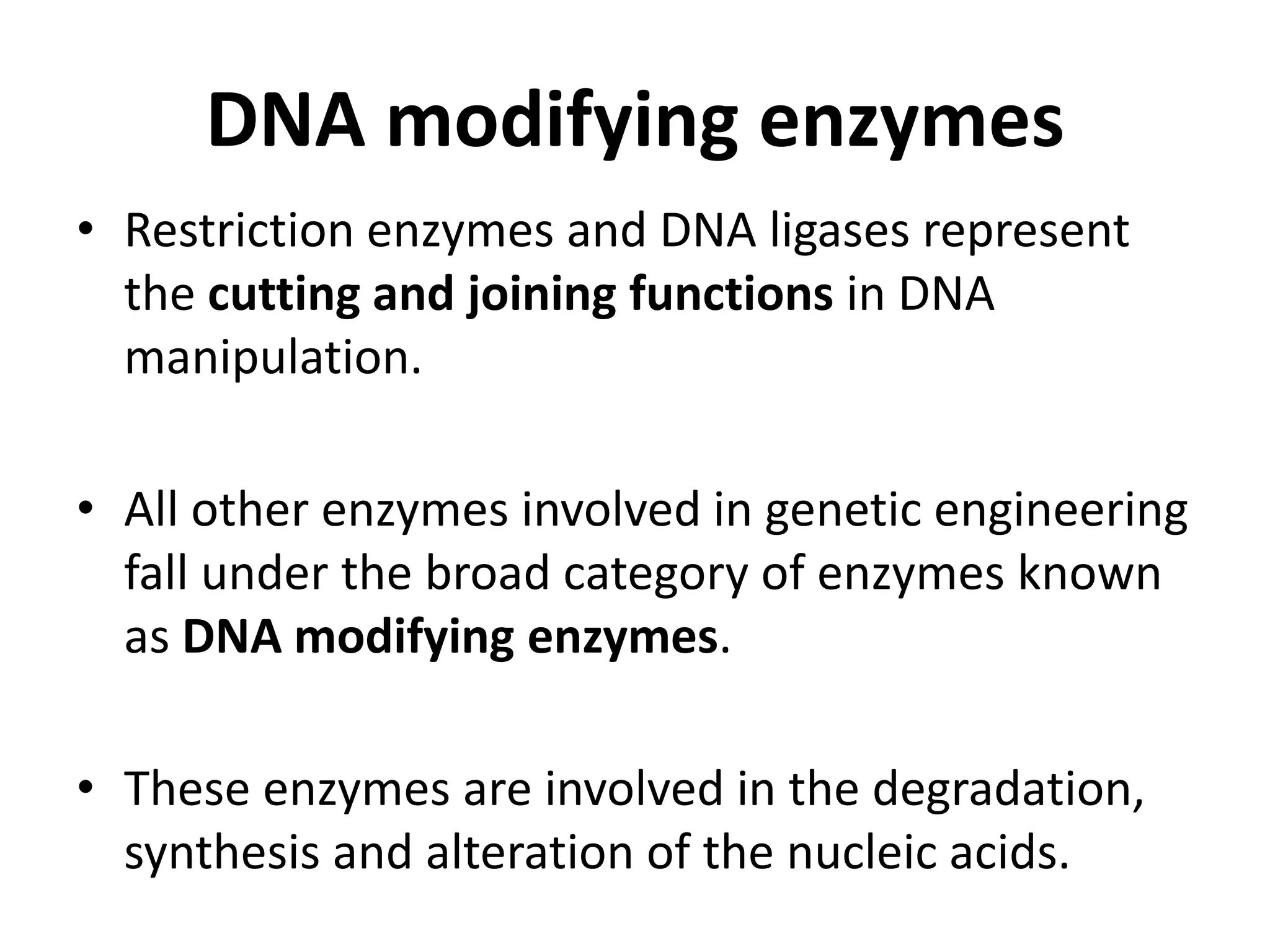 DNA modifying enzymes
• Restriction enzymes and DNA ligases represent
the cutting and joining functions in DNA
manipulation.
• All other enzymes involved in genetic engineering
fall under the broad category of enzymes known
as DNA modifying enzymes.
• These enzymes are involved in the degradation,
synthesis and alteration of the nucleic acids.
 