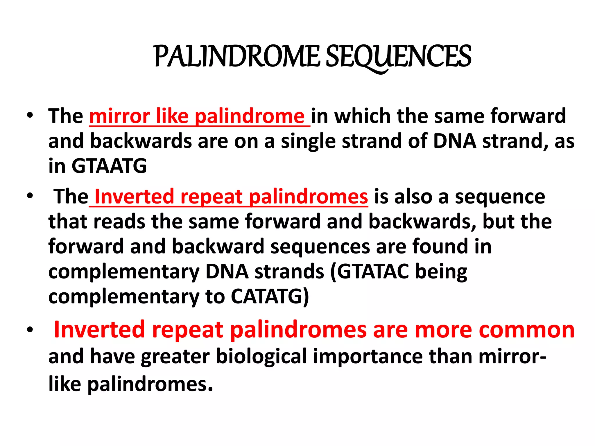 PALINDROME SEQUENCES
• The mirror like palindrome in which the same forward
and backwards are on a single strand of DNA strand, as
in GTAATG
• The Inverted repeat palindromes is also a sequence
that reads the same forward and backwards, but the
forward and backward sequences are found in
complementary DNA strands (GTATAC being
complementary to CATATG)
• Inverted repeat palindromes are more common
and have greater biological importance than mirror-
like palindromes.
 