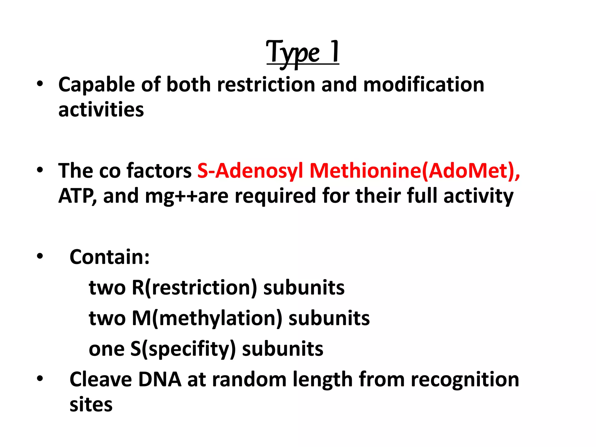 Type I
• Capable of both restriction and modification
activities
• The co factors S-Adenosyl Methionine(AdoMet),
ATP, and mg++are required for their full activity
• Contain:
two R(restriction) subunits
two M(methylation) subunits
one S(specifity) subunits
• Cleave DNA at random length from recognition
sites
 