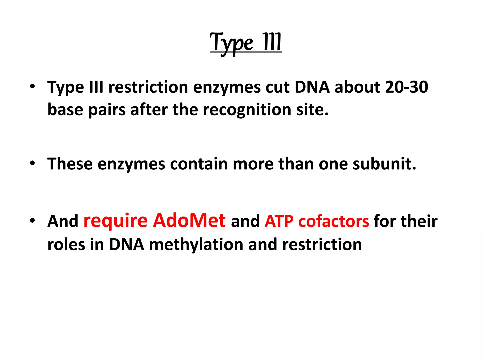 Type III
• Type III restriction enzymes cut DNA about 20-30
base pairs after the recognition site.
• These enzymes contain more than one subunit.
• And require AdoMet and ATP cofactors for their
roles in DNA methylation and restriction
 
