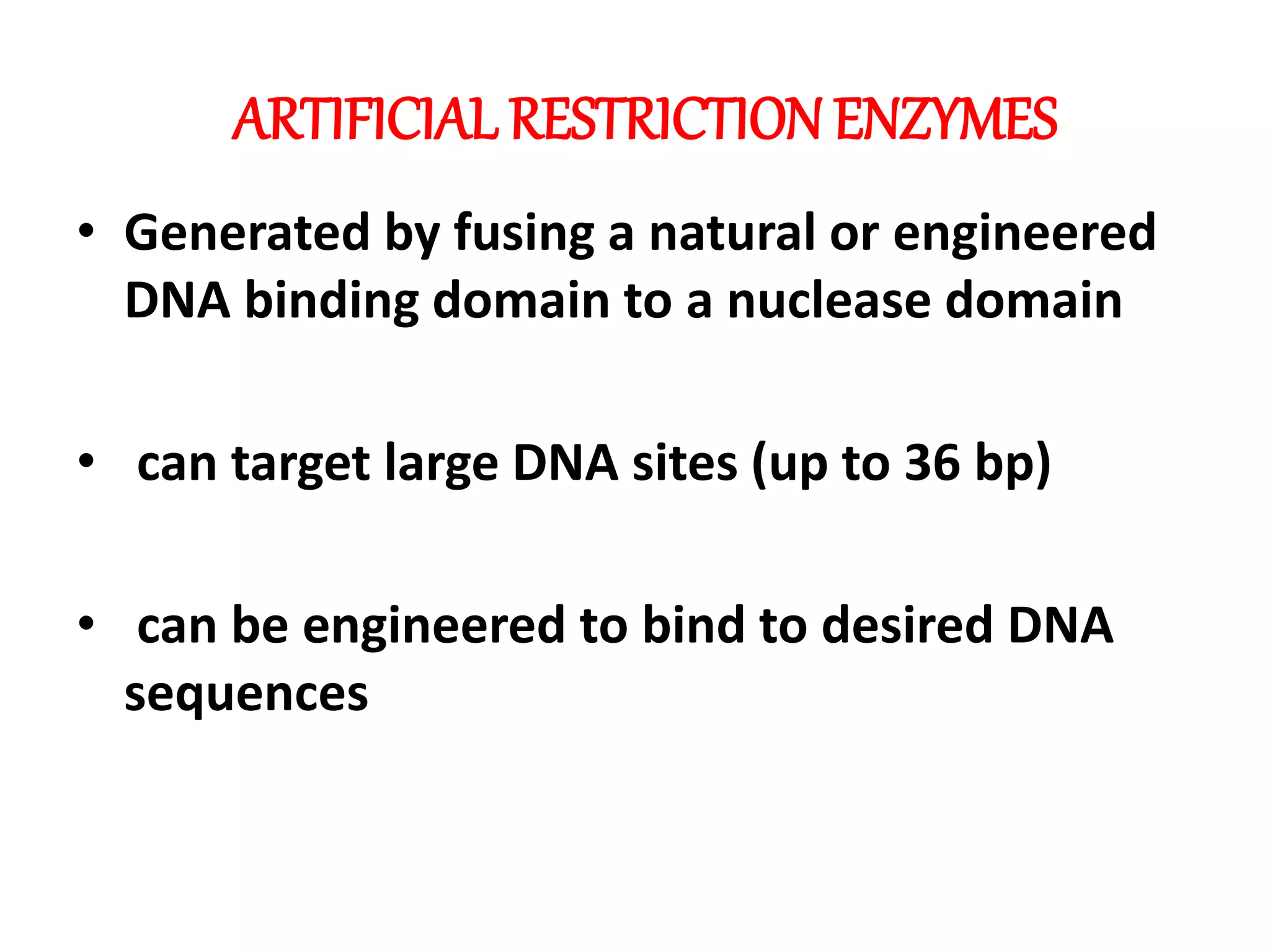 ARTIFICIAL RESTRICTION ENZYMES
• Generated by fusing a natural or engineered
DNA binding domain to a nuclease domain
• can target large DNA sites (up to 36 bp)
• can be engineered to bind to desired DNA
sequences
 
