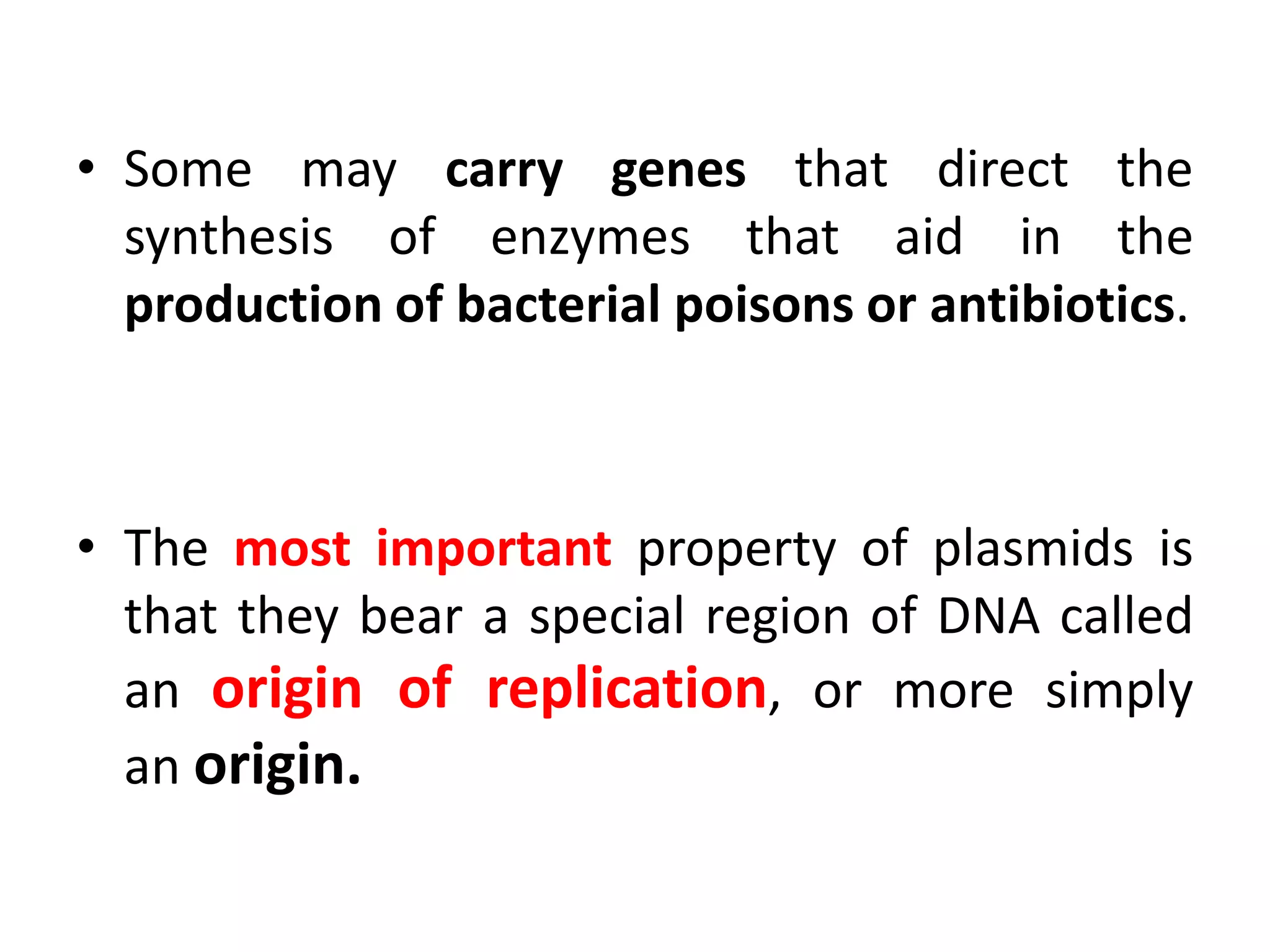 • Some may carry genes that direct the
synthesis of enzymes that aid in the
production of bacterial poisons or antibiotics.
• The most important property of plasmids is
that they bear a special region of DNA called
an origin of replication, or more simply
an origin.
 