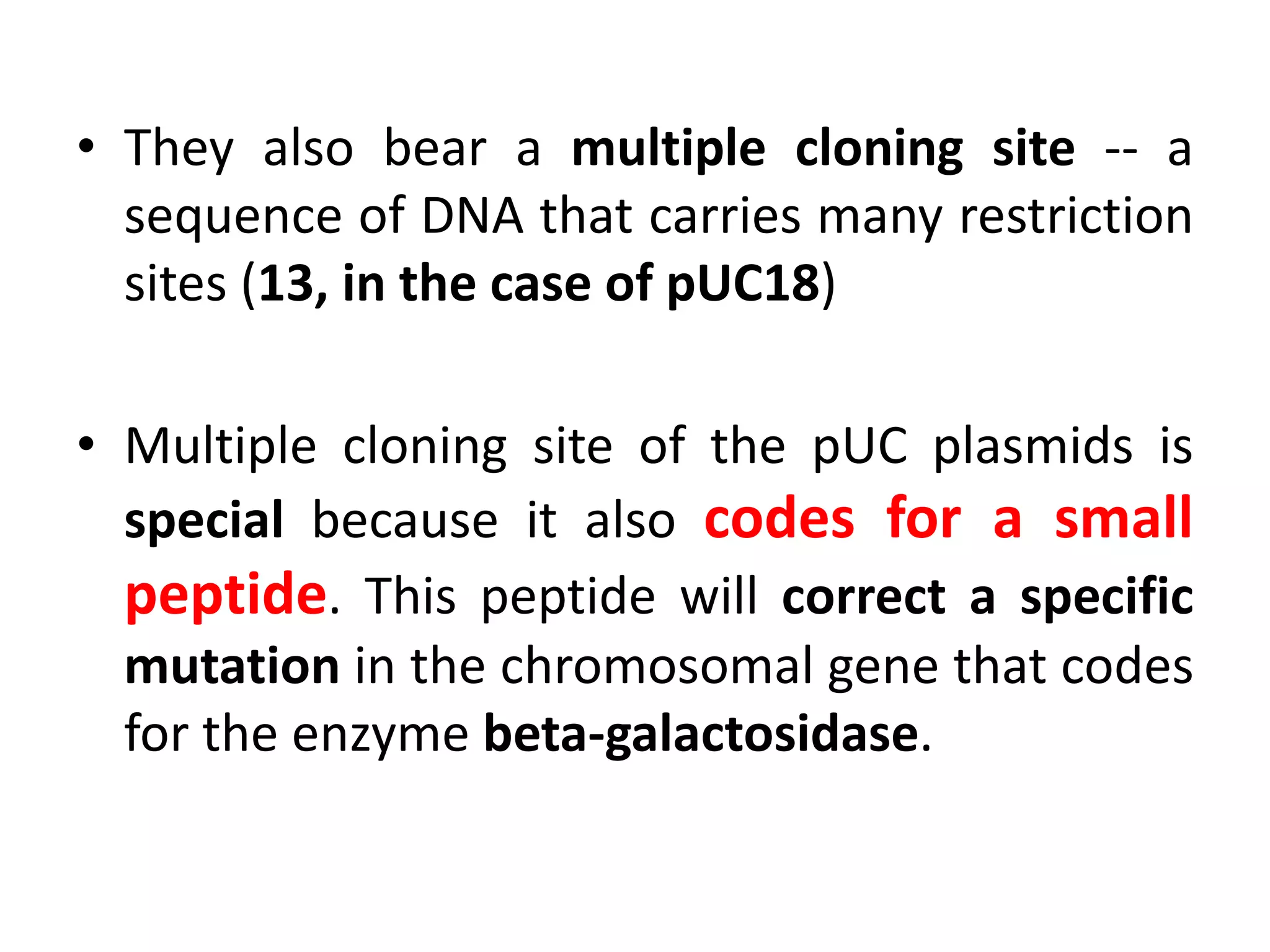 • They also bear a multiple cloning site -- a
sequence of DNA that carries many restriction
sites (13, in the case of pUC18)
• Multiple cloning site of the pUC plasmids is
special because it also codes for a small
peptide. This peptide will correct a specific
mutation in the chromosomal gene that codes
for the enzyme beta-galactosidase.
 