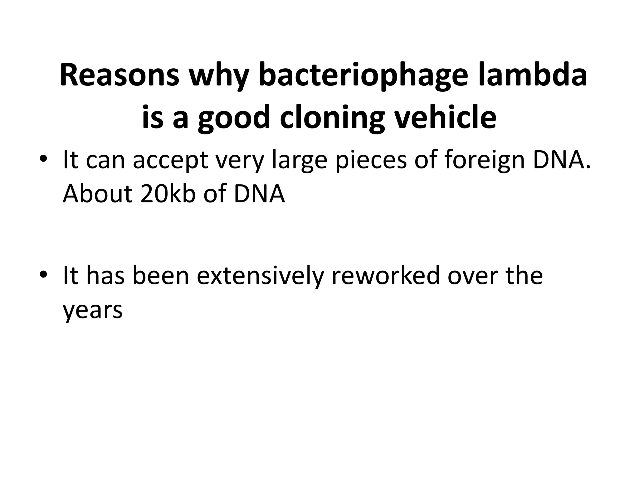 Reasons why bacteriophage lambda
is a good cloning vehicle
• It can accept very large pieces of foreign DNA.
About 20kb of DNA
• It has been extensively reworked over the
years
 